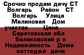 Срочно продам дачу СТ “Волгарь“ › Район ­ СТ “Волгарь“ › Улица ­ Малиновая › Дом ­ участок 238 › Цена ­ 125 - Саратовская обл., Балаковский р-н Недвижимость » Дома, коттеджи, дачи продажа   